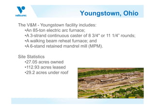 Youngstown, Ohio
The V&M - Youngstown facility includes:
•An 85-ton electric arc furnace;
•A 3-strand continuous caster of 8 3/4" or 11 1/4” rounds;
•A walking beam reheat furnace; and
•A 6-stand retained mandrel mill (MPM).
Site StatisticsSite Statistics
•27.05 acres owned
•112.93 acres leased
•29.2 acres under roof
 