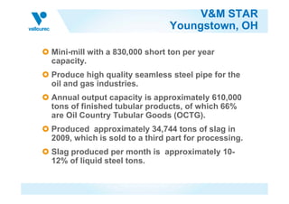 V&M STAR
Youngstown, OH
Mini-mill with a 830,000 short ton per year
capacity.
Produce high quality seamless steel pipe for the
oil and gas industries.
Annual output capacity is approximately 610,000
tons of finished tubular products, of which 66%tons of finished tubular products, of which 66%
are Oil Country Tubular Goods (OCTG).
Produced approximately 34,744 tons of slag in
2009, which is sold to a third part for processing.
Slag produced per month is approximately 10-
12% of liquid steel tons.
 