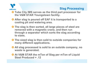 Slag Processing
Tube City IMS serves as the third part processor for
the V&M STAR Youngstown facility.
After slag is poured off EAF it is transported to a
cooling pit and watering area.
The slag is then sorted, all large pieces of steel are
removed with a magnetic crane, and then run
through a separator which sorts the slag accordingthrough a separator which sorts the slag according
to sizes.
The sized slag is then sold to outside companies for
many different applications.
All slag processed is sold to an outside company, no
waste is generated.
At V&M STAR the mTon of Slag per mTon of Liquid
Steel Produced = .12
 