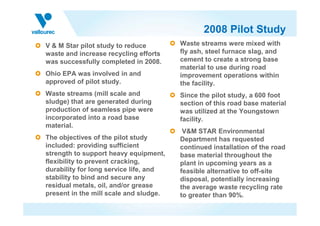 2008 Pilot Study
V & M Star pilot study to reduce
waste and increase recycling efforts
was successfully completed in 2008.
Ohio EPA was involved in and
approved of pilot study.
Waste streams (mill scale and
sludge) that are generated during
production of seamless pipe were
Waste streams were mixed with
fly ash, steel furnace slag, and
cement to create a strong base
material to use during road
improvement operations within
the facility.
Since the pilot study, a 600 foot
section of this road base material
was utilized at the Youngstownproduction of seamless pipe were
incorporated into a road base
material.
The objectives of the pilot study
included: providing sufficient
strength to support heavy equipment,
flexibility to prevent cracking,
durability for long service life, and
stability to bind and secure any
residual metals, oil, and/or grease
present in the mill scale and sludge.
was utilized at the Youngstown
facility.
V&M STAR Environmental
Department has requested
continued installation of the road
base material throughout the
plant in upcoming years as a
feasible alternative to off-site
disposal, potentially increasing
the average waste recycling rate
to greater than 90%.
 