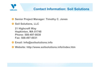 Contact Information: Soil Solutions
Senior Project Manager: Timothy C. Jones
Soil Solutions, LLC
21 Highcroft Way
Hopkinton, MA 01748
Phone: 508-497-0030Phone: 508-497-0030
Fax: 508-497-0031
Email: Info@soilsolutions.info
Website: http://www.soilsolutions.info/index.htm
 