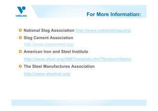 For More Information:
National Slag Association http://www.nationalslag.org/
Slag Cement Association
http://www.slagcement.org/
American Iron and Steel Institute
http://www.steel.org//AM/Template.cfm?Section=Home
The Steel Manufactures Association
http://www.steelnet.org/
 