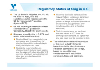 Regulatory Status of Slag in U.S.
The US Federal Register, Vol. 45, No.
98, May 19, 1980, lists the
substances ruled hazardous by the
US Environmental Protection
Agency (EPA).
US has four major hazardous waste
characteristics: Ignitability,
Corrosivity, Reactivity, and Toxicity.
Slag was tested by the U.S. EPA and
Reactivity standards were revised to
require that any toxic gases generated
must be in 'a quantity sufficient to
present a danger to human health or the
environment'; slag generates only
minute quantities and is therefore
exempted.
Toxicity requirements set maximum
leachate values at 100 times the
drinking water standard, far higher than
Slag was tested by the U.S. EPA and
found to be non hazardous:
Retained heat from manufacturing or
processing was dropped from the
standard to avoid inclusion of slag in
the Ignitability hazard class.
Corrosivity requirements were
changed to only include liquid wastes
and the upper pH value raised to 12.5
or more, effectively excluding high pH
steel slag from the hazardous
classification.
drinking water standard, far higher than
any slag could ever be expected to test.
The only furnace-related by-product
of the steel industry listed as
hazardous is the electric-furnace
emission control dust or sludge,
based on possible high
concentrations of hexavalent
chromium, lead, and cadmium.
 