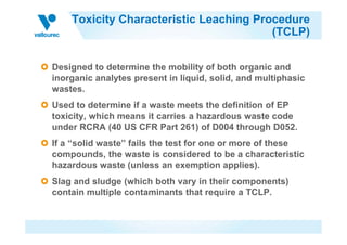 Toxicity Characteristic Leaching Procedure
(TCLP)
Designed to determine the mobility of both organic and
inorganic analytes present in liquid, solid, and multiphasic
wastes.
Used to determine if a waste meets the definition of EP
toxicity, which means it carries a hazardous waste code
under RCRA (40 US CFR Part 261) of D004 through D052.under RCRA (40 US CFR Part 261) of D004 through D052.
If a “solid waste” fails the test for one or more of these
compounds, the waste is considered to be a characteristic
hazardous waste (unless an exemption applies).
Slag and sludge (which both vary in their components)
contain multiple contaminants that require a TCLP.
 