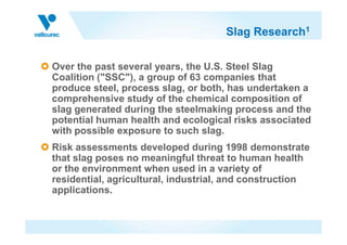 Slag Research1
Over the past several years, the U.S. Steel Slag
Coalition ("SSC"), a group of 63 companies that
produce steel, process slag, or both, has undertaken a
comprehensive study of the chemical composition of
slag generated during the steelmaking process and the
potential human health and ecological risks associatedpotential human health and ecological risks associated
with possible exposure to such slag.
Risk assessments developed during 1998 demonstrate
that slag poses no meaningful threat to human health
or the environment when used in a variety of
residential, agricultural, industrial, and construction
applications.
 