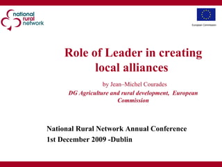 Role of Leader in creating local alliances     by Jean–Michel Courades DG Agriculture and rural development,  European Commission   National Rural Network Annual Conference 1st December 2009 -Dublin European Commission 