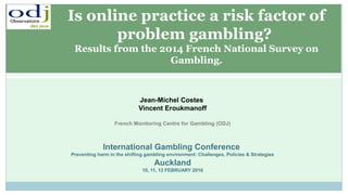 Jean-Michel Costes
Vincent Eroukmanoff
French Monitoring Centre for Gambling (ODJ)
International Gambling Conference
Preventing harm in the shifting gambling environment: Challenges, Policies & Strategies
Auckland
10, 11, 12 FEBRUARY 2016
Is online practice a risk factor of
problem gambling?
Results from the 2014 French National Survey on
Gambling.
 