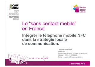 Le “sans contact mobile”
en France
Intégrer le téléphone mobile NFC
dans la stratégie locale
de communication.
                  Jean-Michel Gadrat
                  Président
                  Forum des services mobiles sans contact
                  Mobile : +33 6 11 12 09 87
                  Email : jmgadrat@forum-smsc.org



                                2 décembre 2010
 