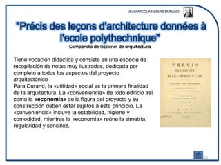 Compendio de lecciones de arquitectura

Tiene vocación didáctica y consiste en una especie de
recopilación de notas muy ilustradas, dedicada por
completo a todos los aspectos del proyecto
arquitectónico
Para Durand, la «utilidad» social es la primera finalidad
de la arquitectura. La «conveniencia» de todo edificio así
como la «economía» de la figura del proyecto y su
construcción deben estar sujetos a este principio. La
«conveniencia» incluye la estabilidad, higiene y
comodidad, mientras la «economía» reúne la simetría,
regularidad y sencillez.




                                                                10
 