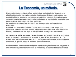 El principio de economía se refiere sobre todo a la eficiencia del proyecto, una
planificación técnica clara y los métodos de ejecución. Este principio implica una
reivindicación del arquitecto: debe tomar en cuenta el conjunto de una imaginaria
sociedad igualitaria cuya cohesión solo puede lograrse mediante los beneficios que
obtienen entre si los miembros y los productos.
La economía de producción arquitectónica figura ya entre los ingredientes
esenciales.
Para que funcione la ECONOMIA Durand elabora un método de proyección
totalmente sistematizado que fija una trama cuadrada como base para colocar los
muros y los elementos de carga, a semejanza de un juego de construcción.

LA TRAMA DE BASE SIEMPRE DETERMINA EL SISTEMA CONSTRUCTIVO QUE
PUEDE ESTAR COMPUESTO POR MUROS, ARCADAS, CUERPOS DE LOS
EDIFICIOS, PATIOS INTERIORES, ETC; utiliza permanentemente en sus clases la
cuadricula, lo que dio origen al moderno papel milimetrado.

Pero Durand no profundiza en el aspecto constructivo y técnico de sus proyectos; lo
más importante para él son ante todo la economía y la racionalidad de los mismos.


                                                                                      11
 