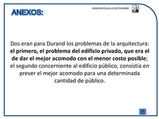 Dos eran para Durand los problemas de la arquitectura:
el primero, el problema del edificio privado, que era el
 de dar el mejor acomodo con el menor costo posible;
el segundo concerniente al edificio público, consistía en
    prever el mejor acomodo para una determinada
                  cantidad de público.




                                                       17
 