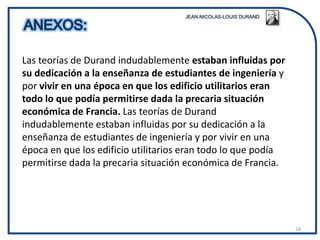 Las teorías de Durand indudablemente estaban influidas por
su dedicación a la enseñanza de estudiantes de ingeniería y
por vivir en una época en que los edificio utilitarios eran
todo lo que podía permitirse dada la precaria situación
económica de Francia. Las teorías de Durand
indudablemente estaban influidas por su dedicación a la
enseñanza de estudiantes de ingeniería y por vivir en una
época en que los edificio utilitarios eran todo lo que podía
permitirse dada la precaria situación económica de Francia.




                                                               18
 