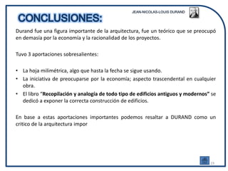Durand fue una figura importante de la arquitectura, fue un teórico que se preocupó
en demasía por la economía y la racionalidad de los proyectos.

Tuvo 3 aportaciones sobresalientes:

• La hoja milimétrica, algo que hasta la fecha se sigue usando.
• La iniciativa de preocuparse por la economía; aspecto trascendental en cualquier
  obra.
• El libro “Recopilación y analogía de todo tipo de edificios antiguos y modernos” se
  dedicó a exponer la correcta construcción de edificios.

En base a estas aportaciones importantes podemos resaltar a DURAND como un
critico de la arquitectura impor




                                                                                  19
 