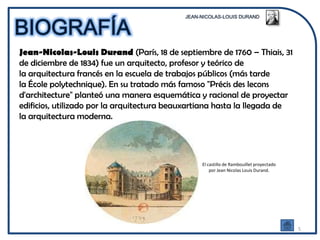 Jean-Nicolas-Louis Durand (París, 18 de septiembre de 1760 – Thiais, 31
de diciembre de 1834) fue un arquitecto, profesor y teórico de
la arquitectura francés en la escuela de trabajos públicos (más tarde
la École polytechnique). En su tratado más famoso "Précis des lecons
d'architecture" planteó una manera esquemática y racional de proyectar
edificios, utilizado por la arquitectura beauxartiana hasta la llegada de
la arquitectura moderna.




                                                El castillo de Rambouillet proyectado
                                                    por Jean Nicolas Louis Durand.




                                                                                        5
 