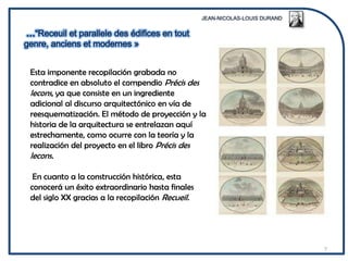 Esta imponente recopilación grabada no
contradice en absoluto el compendio Précis des
lecons, ya que consiste en un ingrediente
adicional al discurso arquitectónico en vía de
reesquematización. El método de proyección y la
historia de la arquitectura se entrelazan aquí
estrechamente, como ocurre con la teoría y la
realización del proyecto en el libro Précis des
lecons.

 En cuanto a la construcción histórica, esta
conocerá un éxito extraordinario hasta finales
del siglo XX gracias a la recopilación Recueil.




                                                  7
 