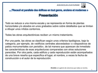 Todo se reduce a una misma escala y se representa en forma de plantas
horizontales y/o alzados en unos grabados sobre cobre detallados que se limitan
a dibujar unos nítidos contornos.

Todas las obras arquitectónicas reciben un mismo tratamiento.

Por una parte, las obras se clasifican según unos criterios tipológicos, bajo la
categoría, por ejemplo, de «edificios centrales abovedados» o «dispositivos de
patios monumentales con peristilo», de tal manera que aparecen de inmediato
las características de esas arquitecturas comparadas con otras soluciones
parecidas. Por otra parte, cada edificio y cada reproducción están acompañados
de una breve reseña que especifica el lugar, el nombre, a veces la fecha de
construcción o el autor de la reproducción.


                                         Peristilo es la galería de columnas que rodea un recinto.
                                                                                                     8
 