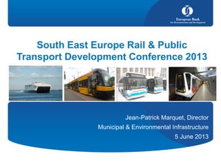 South East Europe Rail & Public
Transport Development Conference 2013
Jean-Patrick Marquet, Director
Municipal & Environmental Infrastructure
5 June 2013
 