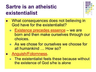 Sartre is an atheistic
existentialist
 What consequences does not believing in
God have for the existentialist?
 Existence precedes essence – we are
born and then make ourselves through our
choices.
 As we chose for ourselves we choose for
all humankind … How so?
 Anguish/Folornness.
 The existentialist feels these because without
the existence of God s/he is alone
 