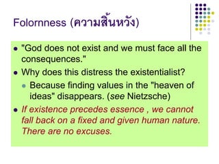 Folornness (ความสิ้นหวัง)
 "God does not exist and we must face all the
consequences."
 Why does this distress the existentialist?
 Because finding values in the "heaven of
ideas" disappears. (see Nietzsche)
 If existence precedes essence , we cannot
fall back on a fixed and given human nature.
There are no excuses.
 