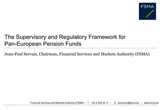 1 The Supervisory and Regulatory Framework for Pan-European Pension Funds Jean-Paul Servais, Chairman, Financial Services and Markets Authority (FSMA) Financial Services and Markets Authority (FSMA) -   T : +32 2 220 52 11   -    E : pensions@fsma.be   -   www.fsma.be 