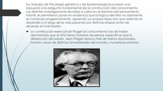 Sus trabajos de Psicología genética y de Epistemología buscaban una
respuesta a la pregunta fundamental de la construcción del conocimiento.
Las distintas investigaciones llevadas a cabo en el dominio del pensamiento
infantil, le permitieron poner en evidencia que la lógica del niño no solamente
se construye progresivamente, siguiendo sus propias leyes sino que además se
desarrolla a lo largo de la vida pasando por distintas etapas antes de
alcanzar el nivel adulto.
 La contribución esencial de Piaget al conocimiento fue de haber
demostrado que el niño tiene maneras de pensar específicas que lo
diferencian del adulto. Jean Piaget obtuvo más de treinta doctorados
honoris causa de distintas Universidades del mundo y numerosos premios.
 