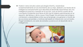  Publicó varios estudios sobre psicología infantil y, basándose
fundamentalmente en el crecimiento de sus hijos, elaboró una teoría de la
inteligencia sensoriomotriz que describía el desarrollo espontáneo de una
inteligencia práctica, basada en la acción, que se forma a partir de los
conceptos incipientes que tiene el niño de los objetos permanentes en el
espacio, del tiempo y de la causa. Para Piaget, los principios de la lógica
comienzan a desarrollarse antes que el lenguaje y se generan a través de
las acciones sensoriales y motrices del bebé en interacción con el medio.
Piaget estableció una serie de estadios sucesivos en el desarrollo de la
inteligencia:
 