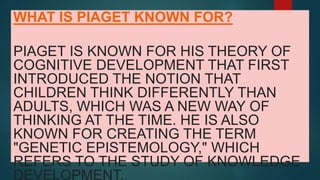 WHAT IS PIAGET KNOWN FOR?
PIAGET IS KNOWN FOR HIS THEORY OF
COGNITIVE DEVELOPMENT THAT FIRST
INTRODUCED THE NOTION THAT
CHILDREN THINK DIFFERENTLY THAN
ADULTS, WHICH WAS A NEW WAY OF
THINKING AT THE TIME. HE IS ALSO
KNOWN FOR CREATING THE TERM
"GENETIC EPISTEMOLOGY," WHICH
REFERS TO THE STUDY OF KNOWLEDGE
DEVELOPMENT.
 