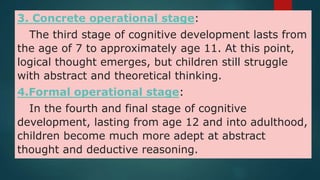 3. Concrete operational stage:
The third stage of cognitive development lasts from
the age of 7 to approximately age 11. At this point,
logical thought emerges, but children still struggle
with abstract and theoretical thinking.
4.Formal operational stage:
In the fourth and final stage of cognitive
development, lasting from age 12 and into adulthood,
children become much more adept at abstract
thought and deductive reasoning.
 
