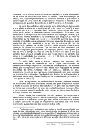 campo de conhecimentos a uma estrutura auto-reguladora, tem-se a impressão
de se entrar na posse do motor intimo do sistema. Essa auto-regulação se
efetua, aliás, segundo procedimentos ou processos diversos, o que introduz a
consideração de uma ordem de complexibilidade crescente e reconduz, por
conseguinte, às questões de construção e, definitivamente, de formação.
       No cume da escala (mas acerca desse termo podem haver divergências
e uns falarão em base de uma pirâmide ali onde vemos um “cume”), a auto-
regulação procede por operações bem reguladas, essas regras não sendo
outras senão as leis de totalidade da estrutura considerada. Poder-se-ia dizer
então que é fazer equívocos voluntários falar em auto-regulação, uma vez que
se pensa ou nas leis da estrutura, e é evidente que elas a regulem, ou então no
matemático ou no lógico que opera e é novamente evidente que, se se
encontra em estado normal, regula corretamente seus atos. Contudo, se suas
operações são bem reguladas e se as leis da estrutura são leis de
transformação, portanto de caráter operatório, resta perguntar o que é uma
operação na perspectiva estrutural. Ora, do ponto de vista cibernético (da
ciência da regulação, portanto) ela é uma regulação “perfeita”: isto significa que
não se limita a corrigir os erros em vista do resultado dos atos, e sim que
constitui deles uma pré-correção graças aos meios internos de controle, tais
como a reversibilidade (por exemplo + n – n = 0), fonte do princípio de
contradição (se + n – n ≠ 0 então n ≠ n).
       Por outro lado, existe a imensa categoria das estruturas não
estritamente lógicas ou matemáticas, isto é, cujas transformações se
desenrolam no tempo: lingüísticas, sociológicas, psicológicas etc., e é evidente
então que sua regulação supõe de fato, nesse caso, regulações no sentido
cibernético do termo, fundadas não em operações estritas, ou seja,
inteiramente reversiveis (por inversão ou reciprocidades) e sim sobre um jogo
de antecipações e retroações (feedbacks) cujo domínio de aplicação cobre a
vida inteira (desde as regulações fisiológicas e a homeostase do genoma ou do
“pool genético”: ver § 10).
        Enfim, as regulações, no sentido habitual do termo, parecem proceder
de mecanismos estruturais ainda mais simples, aos quais é impossível recusar
o direito de acesso ao domínio das “estruturas” em geral: são os mecanismos
de ritmos, que se encontram em todas as escalas biológicas e humanas1. Ora,
o ritmo assegura sua auto-regulação; pelos meios mais elementares, fundados
sobre as simetrias e as repetições.
        Ritmos, regulações e operações, tais são, portanto, os três processos
essenciais da auto-regulação ou da auto-conservação das estruturas: cada um
é livre de ver ai as etapas da construção “real” destas estruturas ou de inverter
a ordem, colocando na base os mecanismos operatórios sob uma forma
intemporal e quase platônica, dela extraindo todo o resto.

       1
         Fundou-se mesmo, após alguns anos, toda uma disciplina especializada, com
suas técnicas matemáticas assim como experimentais, consagrada à ciência dos
ritmos e periodicidades biológicas (ritmos circundiários [Tradução que forjamos, para o
termo francês circadiaires, partindo da locução latina circum/diem, isto é, em torno do
dia – N.T.] isto é, de aproximadamente 24 horas, que são extraordinariamente gerais
etc.).
                                           ______________________________           10
                                            Jean Piaget – O Estruturalismo
 