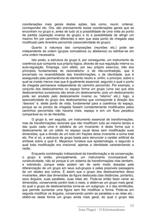 coordenações mais gerais destas ações, tais como, reunir, ordenar,
corresponder etc. Ora, são precisamente essas coordenações gerais que se
encontram no grupo e, antes de tudo a) a possibilidade de uma volta ao ponto
de partida (operação inversa do grupo) e b) a possibilidade de atingir um
mesmo fim por caminhos diferentes e sem que esse ponto de chegada seja
modificado pelo itinerário percorrido (associatividade do grupo).
      Quanto à natureza das composições (reuniões etc.) pode ser
independente da ordem (grupos comutativos ou abelianos) ou estribar-se em
uma ordem necessária.
       Isto posto, a estrutura do grupo é, por conseguinte, um instrumento de
coerência que comporta sua própria lógica, através de sua regulação interna ou
auto-regulação. Emprega, com efeito, por seu próprio exercício, três dos
princípios fundamentais do racionalismo: o de não-contradição, que é
encarnado na reversibilidade das transformações, o de identidade, que é
assegurado pela permanência do elemento neutro e, enfim, o princípio, sobre o
qual se insiste menos mas que ê igualmente essencial, segundo o qual o ponto
de chegada permanece independente do caminho percorrido. Por exemplo, o
conjunto dos deslocamentos no espaço forma um grupo (uma vez que dois
deslocamentos sucessivos são ainda um deslocamento, pois um deslocamento
pode ser anulado pelo deslocamento inverso ou “retorno” etc.): logo, a
associatividade do grupo dos deslocamentos que corresponde à direção dos
“desvios” é, deste ponto de vista, fundamental para a coerência do espaço,
porque se os pontos de chegada fossem constantemente modificados pelos
caminhos percorridos não haveria mais, espaço e sim um fluxo perpétuo
comparável ao rio de Heráclito.
       O grupo é, em seguida, um instrumento essencial de transformações,
mas de transformações racionais que não modificam tudo ao mesmo tempo e
das quais cada uma é solidária de um invariante: é desta forma que o
deslocamento de um sólido no espaço usual deixa sem modificação suas
dimensões, que a divisão de um todo em frações deixa invariante a soma total
etc. Por si só, a estrutura de grupo basta para denunciar o caráter artificial da
antítese sobre a qual E. Meyerson fundava sua epistemologia, e segundo a
qual toda modificação era irracional, apenas a identidade caracterizando a
razão.
       Enquanto combinação indissociável da transformação e da conservação,
o grupo é então, principalmente, um instrumento incomparável de
construtividade, não só porque é um sistema de transformações mas também,
e sobretudo, porque estas podem ser de certo modo dosadas pela
diferenciação de um grupo em seus sub-grupos e pelas possíveis passagens
de um destes aos outros. É assim que o grupo dos deslocamentos deixa
invariantes, além das dimensões da figura deslocada (das distâncias, portanto),
seus ângulos, suas paralelas, suas retas etc. Pode-se então fazer variar as
dimensões, conservando porém todo o resto, e obtém-se um grupo mais geral,
do qual o grupo de deslocamentos torna-se um subgrupo: é o das similitudes,
que permite aumentar uma figura sem lhe modificar a forma. Pode-se em
seguida modificar os ângulos, conservando porém as paralelas e as retas etc.;
obtém-se desta forma um grupo ainda mais geral, do qual o grupo das

                                        ______________________________        13
                                         Jean Piaget – O Estruturalismo
 