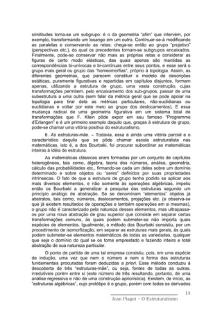 similitudes torna-se um subgrupo: é o da geometria “afim” que intervém, por
exemplo, transformando um losango em um outro. Contínuar-se-á modificando
as paralelas e conservando as retas: chega-se então ao grupo “projetivo”
(perspectivas etc.), do qual os precedentes tornam-se subgrupos encaixados.
Finalmente, pode-se conservar não mais as próprias retas e considerar as
figuras de certo modo elásticas, das quais apenas são mantidas as
correspondências bi-unívocas e bi-contínuas entre seus pontos, e esse será o
grupo mais geral ou grupo das “homeomorfias”, próprio á topologia. Assim, as
diferentes geometrias, que parecem constituir o modelo de descrições
estáticas, puramente figurativas e repartidas em capítulos disjuntos, formam
apenas, utilizando a estrutura de grupo, uma vasta construção, cujas
transformações permitem, pelo encaixamento dos sub-grupos, passar de uma
subestrutura a uma outra (sem falar da métrica geral que se pode apoiar na
topologia para tirar dela as métricas particulares, não-euclidianas ou
euclidianas e voltar por este meio ao grupo dos deslocamentos). E essa
mudança radical de uma geometria figurativa em um sistema total de
transformações que F. Klein pôde expor em seu famoso “Programme
d’Erlangen” e é um primeiro exemplo daquilo que, graças á estrutura de grupo,
pode-se chamar uma vitória positiva do estruturalismo.
       6. As estruturas-mãe. – Todavia, essa é ainda uma vitória parcial e o
característico daquilo que se pôde chamar escola estruturalista nas
matemáticas, isto é, a dos Bourbaki, foi procurar subordinar as matemáticas
inteiras à idéia de estrutura.
       As matemáticas clássicas eram formadas por um conjunto de capítulos
heterogêneos, tais como, álgebra, teoria dos números, análise, geometria,
cálculo das probabilidades etc., firmando-se cada um deles sobre um domínio
determinado e sobre objetos ou “seres” definidos por suas propriedades
intrínsecas. O fato de que a estrutura de grupo tenha podido se aplicar aos
mais diversos elementos, e não somente às operações algébricas, impeliu
então os Bourbaki a generalizar a pesquisa das estruturas segundo um
princípio análogo de abstração. Se se denominam “elementos” objetos já
abstratos, tais como, números, deslocamentos, projeções etc. (e observa-se
que já existem resultados de operações e também operações em si mesmas),
o grupo não é caracterizado pela natureza desses elementos, mas ultrapassa-
os por uma nova abstração de grau superior que consiste em separar certas
transformações comuns, às quais podem submeter-se não importa quais
espécies de elementos. Igualmente, o método dos Bourbaki consistiu, por um
procedimento de isomorfização, em separar as estruturas mais gerais, às quais
podem submeter-se elementos matemáticos de todas as variedades, qualquer
que seja o domínio do qual se os toma emprestado e fazendo inteira e total
abstração de sua natureza particular.
        O ponto de partida de uma tal empresa consistiu, pois, em uma espécie
de indução, uma vez que nem o número e nem a forma das estruturas
fundamentais procuradas foram deduzidas a priori. Esse método conduziu à
descoberta de três “estruturas-mãe”, ou seja, fontes de todas as outras,
irredutiveis porém entre si (este número de três resultando, portanto, de uma
análise regressiva e não de uma construção apriorística). Existem, de início, as
“estruturas algébricas”, cujo protótipo é o grupo, porém com todos os derivados

                                       ______________________________        14
                                        Jean Piaget – O Estruturalismo
 