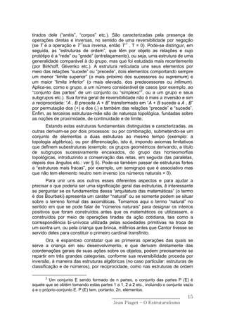 tirados dele (“anéis”, “corpos” etc.). São caracterizadas pela presença de
operações diretas e inversas, no sentido de uma reversibilidade por negação
(se T é a operação e T-1sua inversa, então T-1 . T = 0). Pode-se distinguir, em
seguida, as “estruturas de ordem”, que têm por objeto as relações e cujo
protótipo é a “rede” ou “grade” (entrelaçamento), ou seja, uma estrutura de uma
generalidade comparável à do grupo, mas que foi estudada mais recentemente
(por Birkhoff, Glivenko etc.). A estrutura reticulada une seus elementos por
meio das relações “sucede” ou “precede”, dois elementos comportando sempre
um menor “limite superior” (o mais próximo dos sucessores ou supremum) e
um maior “limite inferior” (o mais elevado, dos predecessores ou infimum).
Aplica-se, como o grupo, a um número considerável de casos (por exemplo, ao
“conjunto das partes” de um conjunto ou “simplexo”2, ou a um grupo e seus
subgrupos etc.). Sua forma geral de reversibilidade não é mais a inversão e sim
a reciprocidade: “A . B precede A + B” transformado em “A + B sucede a A . B”
por permutação dos (+) e dos (.) e também das relações “precede” e “sucede”.
Enfim, as terceiras estruturas-mãe são de natureza topológica, fundadas sobre
as noções de proximidade, de continuidade e de limite.
       Estando estas estruturas fundamentais distinguidas e caracterizadas, as
outras derivam-se por dois processos: ou por combinação, submetendo-se um
conjunto de elementos a duas estruturas ao mesmo tempo (exemplo: a
topologia algébrica), ou por diferenciação, isto é, impondo axiomas limitativos
que definem subestruturas (exemplo: os grupos geométricos derivando, a titulo
de subgrupos sucessivamente encaixados, do grupo das homeomorfias
topológicas, introduzindo a conservação das retas, em seguida das paralelas,
depois dos ângulos etc.: ver § 5). Pode-se também passar de estruturas fortes
a “estruturas mais fracas”, por exemplo, um semigrupo que é associativo mas
que não tem elemento neutro nem inverso (os números naturais > 0).
       Para unir uns aos outros esses diferentes aspectos e para ajudar a
precisar o que poderia ser uma significação geral das estruturas, ê interessante
se perguntar se os fundamentos dessa “arquitetura das matemáticas” (o termo
é dos Bourbaki) apresenta um caráter “natural” ou se somente podem se situar
sobre o terreno formal das axiomáticas. Tomamos aqui o termo “natural” no
sentido em que se pode falar de “números naturais” para designar os inteiros
positivos que foram construídos antes que os matemáticos os utilizassem, e
construídos por meio de operações tiradas da ação cotidiana, tais como a
correspondência bi-unívoca utilizada pelas sociedades primitivas na troca de
um contra um, ou pela criança que brinca, milênios antes que Cantor tivesse se
servido deles para constituir o primeiro cardinal transfinito.
        Ora, é espantoso constatar que as primeiras operações das quais se
serve a criança em seu desenvolvimento, e que derivam diretamente das
coordenações gerais de suas ações sobre os objetos, podem precisamente se
repartir em três grandes categorias, conforme sua reversibilidade proceda por
inversão, à maneira das estruturas algébricas (no caso particular: estruturas de
classificação e de números), por reciprocidade, como nas estruturas de ordem

       2
         Um conjunto E sendo formado de n partes, o conjunto das partes P (E) é
aquele que se obtém tomando estas partes 1 a 1, 2 a 2 etc., incluindo o conjunto vazio
φ e o próprio conjunto E. P (E) tem, portanto, 2n, elementos.
                                          ______________________________           15
                                           Jean Piaget – O Estruturalismo
 