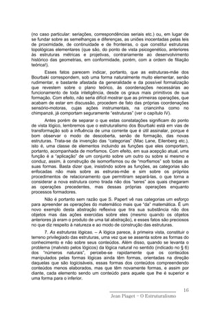 (no caso particular: seriações, correspondências seriais etc.) ou, em lugar de
se fundar sobre as semelhanças e diferenças, as uniões inocentadas pelas leis
de proximidade, de continuidade e de fronteiras, o que constitui estruturas
topológicas elementares (que são, do ponto de vista psicogenético, anteriores
às estruturas métricas e projetivas, contrariamente ao desenvolvimento
histórico das geometrias, em conformidade, porém, com a ordem de filiação
teórica!).
       Esses fatos parecem indicar, portanto, que as estruturas-mãe dos
Bourbaki correspondem, sob uma forma naturalmente muito elementar, senão
rudimentar, e bastante afastada da generalidade e da possível formalização
que revestem sobre o plano teórico, às coordenações necessárias ao
funcionamento de toda inteligência, desde os graus mais primitivos de sua
formação. Com efeito, não seria difícil mostrar que as primeiras operações, que
acabam de estar em discussão, procedem de fato das próprias coordenações
sensório-motoras, cujas ações instrumentais, na criancinha como no
chimpanzé, já comportam seguramente “estruturas” (ver o capítulo IV).
       Antes porém de separar o que estas constatações significam do ponto
de vista lógico, lembremos que o estruturalismo dos Bourbaki está em vias de
transformação sob a influência de uma corrente que é útil assinalar, porque é
bom observar o modo de descoberta, senão de formação, das novas
estruturas. Trata-se da invenção das “categorias” (Mac Lane, Eilenberg etc.),
isto é, uma classe de elementos incluindo as funções que eles comportam,
portanto, acompanhada de morfismos. Com efeito, em sua acepção atual, uma
função é a “aplicação” de um conjunto sobre um outro ou sobre si mesmo e
conduz, assim, à construção de isomorfismos ou de “morfismos” sob todas as
suas formas. Basta dizer que, insistindo sobre as funções, as categorias são
enfocadas não mais sobre as estruras-mãe e sim sobre os próprios
procedimentos de relacionamento que permitiram separá-las, o que torna a
considerar a nova estrutura como tirada não dos “seres” aos quais chegaram
as operações precedentes, mas dessas próprias operações enquanto
processos formadores.
       Não é portanto sem razão que S. Papert vê nas categorias um esforço
para apreender as operações do matemático mais que “da” matemática. É um
novo exemplo desta abstração reflexiva que tira sua substância não dos
objetos mas das ações exercidas sobre eles (mesmo quando os objetos
anteriores já eram o produto de uma tal abstração), e esses fatos são preciosos
no que diz respeito à natureza e ao modo de construção das estruturas.
       7. As estruturas lógicas. – A lógica parece, à primeira vista, constituir o
terreno privilegiado das estruturas, uma vez que se assenta sobre as formas do
conhecimento e não sobre seus conteúdos. Além disso, quando se levanta o
problema (malvisto pelos lógicos) da lógica natural no sentido (indicado no § 6)
dos “números naturais”, percebe-se rapidamente que os conteúdos
manipulados pelas formas lógicas ainda têm formas, orientadas na direção
daquelas que são logicisáveis, essas formas dos conteúdos compreendendo
conteúdos menos elaborados, mas que têm novamente formas, e assim por
diante, cada elemento sendo um conteúdo para aquele que lhe é superior e
uma forma para o inferior.

                                        ______________________________         16
                                         Jean Piaget – O Estruturalismo
 