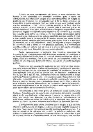 Todavia, se esse encaixamento de formas e essa relatividade das
formas e dos conteúdos são altamente instrutivos para a teoria do
estruturalismo, não interessam à lógica a não ser indiretamente, em relação ao
problema das fronteiras da formalização (ver § 8). A lógica simbólica ou
matemática (a única que conta hoje) se instala em um ponto qualquer desta
marcha ascendente, porém, com a intenção sistemática de fazer dele um
começo absoluto, e essa intenção é razoável, pois é realizável graças ao
método axiomático. Com efeito, basta escolher como ponto de partida um certo
número de noções consideradas como indefiníveis, no sentido de que são elas
que servirão para definir as outras, e de proposições consideradas como
indemonstráveis (relativamente ao sistema escolhido, pois sua escolha é livre)
e que servirão para a demonstração. É preciso apenas que essas noções
primeiras e esses axiomas sejam suficientes, compatíveis entre si e reduzidos
ao minimum, isto é, não redundantes. Basta, em seguida, outorgar-se regras
de construção, sob a forma de um processo operatório, e a formalização
constitui, então, um sistema que se basta a si próprio, sem apelo a intuições
exteriores e cujo ponto de partida é em um sentido absoluto.
       Resta, evidentemente, o problema das fronteiras superiores da
formalização e a questão epistemológica de saber aquilo que os indefiníveis e
os indemonstráveis recobrem, mas, do ponto de vista formal onde se coloca o
lógico, existe ai o exemplo, sem dúvida único, de uma autonomia radical, no
sentido de uma regulação puramente interna, ou seja, de uma auto-regulação
perfeita.
       Poder-se-ia, por conseguinte, sustentar, de um ponto de vista amplo,
que cada sistema de lógica (e eles são inumeráveis) constitui uma estrutura,
uma vez que comporta os caracteres de totalidade, de transformações e de
auto-regulação. Contudo, trata-se, por um lado, de “estruturas” elaboradas ad
hoc e, quer se o diga ou não, a tendência intima do estruturalismo é atingir
estruturas “naturais”, este conceito – um pouco equívoco e freqüentemente mal
afamado – recobrindo quer a idéia de um profundo enraizamento na natureza
humana (com um risco de retorno ao apriorismo) quer, ao contrário, a idéia de
uma existência absoluta, independente, em um sentido, da natureza humana,
que deve simplesmente a ela se adaptar (correndo este segundo sentido o
risco de um retorno às essências transcendentais).
        Por outro lado, e isto é mais grave, um sistema de lógica constitui uma
totalidade fechada quanto ao conjunto dos teoremas que demonstra, mas esta
não é senão uma totalidade relativa, porque o sistema permanece aberto por
cima, em relação aos teoremas que não demonstra (particularmente os
indecidíveis, devido aos limites da formalização), e aberto por baixo, porque as
noções e axiomas de partida recobrem uma infinidade de elementos implícitos.
      É principalmente deste último problema que se ocupou o que se pode
chamar o estruturalismo em lógica, sendo sua intenção explicita pesquisar o
que pode haver sob as operações de partida, codificadas pelos axiomas. E o
que se encontrou foi realmente um conjunto de estruturas autênticas, não
apenas comparáveis às grandes estruturas que utilizam os matemáticos e que
se impõem intuitiva e independentemente de sua formalização, mas também


                                       ______________________________        17
                                        Jean Piaget – O Estruturalismo
 