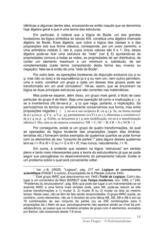 idênticas a algumas dentre elas, encaixando-se então naquilo que se denomina
hoje álgebra geral e que é uma teoria das estruturas.
       Em particular, é notável que a lógica de Boole, um dos grandes
fundadores da lógica simbólica do século XIX, constitua uma álgebra chamada
álgebra de Boole. Essa álgebra, que cobre a lógica das classes e a das
proposições sob sua forma clássica, corresponde, por um outro caminho, a
uma aritmética módulo 2, isto é, cujos únicos valores são 0 e 1. Ora, dessa
álgebra pode-se tirar uma estrutura de “rede” (ver § 6) ajuntando-se às
propriedades comuns a todas as redes, as propriedades de ser distributiva, de
conter um elemento maximum e um minimum e, sobretudo, de ser
complementada (cada termo comportando desta forma seu inverso ou
negação): falar-se-á então de uma “rede de Boole”.
       Por outro lado, as operações booleanas da disjunção exclusiva (ou p ou
q, mas não os dois) e da equivalência (p e q ou nem um, nem outro) permitem,
uma e outra, constituir um grupo e cada um desses dois grupos pode ser
transformado em um anel comutativo3. Vê-se, assim, que se encontram na
lógica as duas principais estruturas que são correntes nas matemáticas.
        Mas pode-se separar, além disso, um grupo mais geral, a titulo de caso
particular do grupo 4 de Klein. Seja uma operação tal como a implicação p ⊃ q:
se a invertermos (N) ter-se-á p . q (o que nega, portanto, a implicação). Se
permutarmos os termos ou simplesmente conservarmos sua forma, mas entre
proposições negadas ( ( ), ter-se-á sua recíproca R, ou q ( p. Se, na forma normal
de p ( q (ou p . q V p . q V p . q), permutarmos os (V) e os (.), obteremos a correlativa C
de p ( q ou p . q. Enfim, se deixarmos p ( q sem modificação, ter-se-á a transformação
idêntica I. Ora, tem-se de maneira comutativa: NR = C; NC = R; CR = N e NCR = I.
       Por conseguinte, existe ai um grupo de quatro transformações, do qual
as operações da lógica bivalente das proposições (sejam elas binárias,
ternárias etc.) fornecem tantos exemplos de quaternos quantos se pode formar
com os elementos de seu “conjunto de partes”;4 para alguns desses quaternos
tem-se I = R e N = C ou I = C e N = R, mas nunca, naturalmente, I = N.
       Em suma, é evidente que existem na lógica “estruturas” em sentido
pleno e tanto mais interessantes para a teoria do estruturalismo já que se pode
seguir sua psicogênese no desenvolvimento do pensamento natural. Existe ai
um problema sobre o qual será conveniente voltar.

       3
          Ver J.-B. GRIZE. "Logique", pág. 277 em Logique et connaissance
scientifique (PIAGET e outros), Encyclopédie de la Pléiade (volume XXII).
       4
          Este grupo INRC que descrevemos em 1949 (Traité de Logique, Colin) deu
lugar a um comentário de Marc BARBUT (Les Temps modernes, nov. 1966, n.º 246,
“Problèmes du structuralisme”, pág. 804) que pode dar lugar a um mal-entendido se se
assimila INRC a uma forma mais simples onde, para AB, pode-se reduzir as três
outras transformações a 1) mudar A, 2) mudar B ou 3) mudar os dois ao mesmo
tempo. Neste caso, não se têm de fato senão reciprocidades. O grupo INRC supõe, ao
contrário, como elementos, não as 4 divisões de uma tábua AB, AB, AB e AB e sim as
16 combinações de seu conjunto de partes (ou as 256 combinações para 3
proposições etc.) Além de que, psicologicamente não aparece senão ao nível da pré-
adolescência, ao passo que os modelos simples de grupo com 4 elementos, evocados
por Barbut, são acessíveis desde 7-8 anos.
                                             ______________________________            18
                                              Jean Piaget – O Estruturalismo
 
