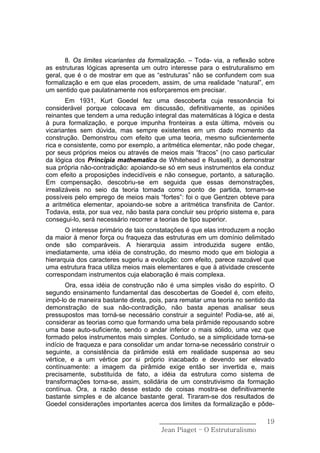 8. Os limites vicariantes da formalização. – Toda- via, a reflexão sobre
as estruturas lógicas apresenta um outro interesse para o estruturalismo em
geral, que é o de mostrar em que as “estruturas” não se confundem com sua
formalização e em que elas procedem, assim, de uma realidade “natural”, em
um sentido que paulatinamente nos esforçaremos em precisar.
        Em 1931, Kurt Goedel fez uma descoberta cuja ressonância foi
considerável porque colocava em discussão, definitivamente, as opiniões
reinantes que tendem a uma redução integral das matemáticas à lógica e desta
à pura formalização, e porque impunha fronteiras a esta última, móveis ou
vicariantes sem dúvida, mas sempre existentes em um dado momento da
construção. Demonstrou com efeito que uma teoria, mesmo suficientemente
rica e consistente, como por exemplo, a aritmética elementar, não pode chegar,
por seus próprios meios ou através de meios mais “fracos” (no caso particular
da lógica dos Principia mathematica de Whitehead e Russell), a demonstrar
sua própria não-contradição: apoiando-se só em seus instrumentos ela conduz
com efeito a proposições indecidíveis e não consegue, portanto, a saturação.
Em compensação, descobriu-se em seguida que essas demonstrações,
irrealizáveis no seio da teoria tomada como ponto de partida, tornam-se
possíveis pelo emprego de meios mais “fortes”: foi o que Gentzen obteve para
a aritmética elementar, apoiando-se sobre a aritmética transfinita de Cantor.
Todavia, esta, por sua vez, não basta para concluir seu próprio sistema e, para
consegui-lo, será necessário recorrer a teorias de tipo superior.
       O interesse primário de tais constatações é que elas introduzem a noção
da maior à menor força ou fraqueza das estruturas em um domínio delimitado
onde são comparáveis. A hierarquia assim introduzida sugere então,
imediatamente, uma idéia de construção, do mesmo modo que em biologia a
hierarquia dos caracteres sugeriu a evolução: com efeito, parece razoável que
uma estrutura fraca utiliza meios mais elementares e que à atividade crescente
correspondam instrumentos cuja elaboração é mais complexa.
       Ora, essa idéia de construção não é uma simples visão do espírito. O
segundo ensinamento fundamental das descobertas de Goedel é, com efeito,
impô-lo de maneira bastante direta, pois, para rematar uma teoria no sentido da
demonstração de sua não-contradição, não basta apenas analisar seus
pressupostos mas torná-se necessário construir a seguinte! Podia-se, até ai,
considerar as teorias como que formando uma bela pirâmide repousando sobre
uma base auto-suficiente, sendo o andar inferior o mais sólido, uma vez que
formado pelos instrumentos mais simples. Contudo, se a simplicidade torna-se
indício de fraqueza e para consolidar um andar torna-se necessário construir o
seguinte, a consistência da pirâmide está em realidade suspensa ao seu
vértice, e a um vértice por si próprio inacabado e devendo ser elevado
contínuamente: a imagem da pirâmide exige então ser invertida e, mais
precisamente, substituída de fato, a idéia da estrutura como sistema de
transformações torna-se, assim, solidária de um construtivismo da formação
contínua. Ora, a razão desse estado de coisas mostra-se definitivamente
bastante simples e de alcance bastante geral. Tiraram-se dos resultados de
Goedel considerações importantes acerca dos limites da formalização e pôde-

                                       ______________________________       19
                                        Jean Piaget – O Estruturalismo
 