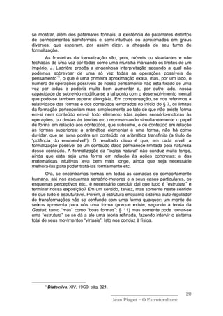 se mostrar, além dos patamares formais, a existência de patamares distintos
de conhecimentos semiformais e semi-intuitivos ou aproximados em graus
diversos, que esperam, por assim dizer, a chegada de seu turno de
formalização.
        As fronteiras da formalização são, pois, móveis ou vicariantes e não
fechadas de uma vez por todas como uma muralha marcando os limites de um
império. J. Ladrière propôs a engenhosa interpretação segundo a qual não
podemos sobrevoar de uma só vez todas as operações possíveis do
pensamento”5, o que é uma primeira aproximação exata, mas, por um lado, o
número de operações possíveis de nosso pensamento não está fixado de uma
vez por todas e poderia muito bem aumentar e, por outro lado, nossa
capacidade de sobrevôo modifica-se a tal ponto com o desenvolvimento mental
que pode-se também esperar alongá-la. Em compensação, se nos referimos à
relatividade das formas e dos conteúdos lembrados no início do § 7, os limites
da formação pertenceriam mais simplesmente ao fato de que não existe forma
em-si nem conteúdo em-si, todo elemento (das ações sensório-motoras às
operações, ou destas às teorias etc.) representando simultaneamente o papel
de forma em relação aos conteúdos, que subsume, e de conteúdo em relação
às formas superiores: a aritmética elementar é uma forma, não há como
duvidar, que se torna porém um conteúdo na aritmética transfinita (a titulo de
“potência do enumerável”). O resultado disso é que, em cada nível, a
formalização possível de um conteúdo dado permanece limitada pela natureza
desse conteúdo. A formalização da “lógica natural” não conduz muito longe,
ainda que esta seja uma forma em relação às ações concretas; a das
matemáticas intuitivas leva bem mais longe, ainda que seja necessário
melhorá-las para poder tratá-las formalmente etc.
       Ora, se encontramos formas em todas as camadas do comportamento
humano, até nos esquemas sensório-motores e a seus casos particulares, os
esquemas perceptivos etc., é necessário concluir dai que tudo é “estrutura” e
terminar nossa exposição? Em um sentido, talvez, mas somente neste sentido
de que tudo é estruturável. Porém, a estrutura enquanto sistema auto-regulador
de transformações não se confunde com uma forma qualquer: um monte de
seixos apresenta para nós uma forma (porque existe, segundo a teoria da
Gestalt, tanto “más” como “boas formas”: § 11) mas somente pode tornar-se
uma “estrutura” se se dá a ele uma teoria refinada, fazendo intervir o sistema
total de seus movimentos “virtuais”. Isto nos conduz à física.




      5
          Diatectiva, XIV, 19G0, pág. 321.
                                             ______________________________    20
                                              Jean Piaget – O Estruturalismo
 