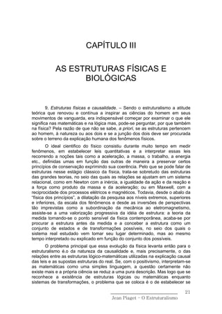 CAPÍTULO III

            AS ESTRUTURAS FÍSICAS E
                  BIOLÓGICAS


        9. Estruturas físicas e causalidade. – Sendo o estruturalismo a atitude
teórica que renovou e contínua a inspirar as ciências do homem em seus
movimentos de vanguarda, era indispensável começar por examinar o que ele
significa nas matemáticas e na lógica mas, pode-se perguntar, por que também
na física? Pela razão de que não se sabe, a priori, se as estruturas pertencem
ao homem, à natureza ou aos dois e se a junção dos dois deve ser procurada
sobre o terreno da explicação humana dos fenômenos físicos.
        O ideal cientifico do físico consistiu durante muito tempo em medir
fenômenos, em estabelecer leis quantitativas e a interpretar essas leis
recorrendo a noções tais como a aceleração, a massa, o trabalho, a energia
etc., definidas umas em função das outras de maneira a preservar certos
princípios de conservação exprimindo sua coerência. Pelo que se pode falar de
estruturas nesse estágio clássico da física, trata-se sobretudo das estruturas
das grandes teorias, no seio das quais as relações se ajustam em um sistema
relacional, como em Newton com a inércia, a igualdade da ação e da reação e
a força como produto da massa e da aceleração; ou em Maxwell, com a
reciprocidade dos processos elétricos e magnéticos. Todavia, desde o abalo da
“física dos princípios”, a dilatação da pesquisa aos níveis extremos, superiores
e inferiores, da escala dos fénômenos e desde as inversões de perspectivas
tão imprevistas como a subordinação da mecânica ao eletromagnetismo,
assiste-se a uma valorização progressiva da idéia de estrutura: a teoria da
medida tornando-se o ponto sensível da física contemporânea, acaba-se por
procurar a estrutura antes da medida e a conceber a estrutura como um
conjunto de estados e de transformações possíveis, no seio dos quais o
sistema real estudado vem tomar seu lugar determinado, mas ao mesmo
tempo interpretado ou explicado em função do conjunto dos possíveis.
       O problema principal que essa evolução da física levanta então para o
estruturalismo é.o da natureza da causalidade e, mais precisamente, o das
relações entre as estruturas lógico-matemáticas utilizadas na explicação causal
das leis e as supostas estruturas do real. Se, com o positivismo, interpretam-se
as matemáticas como uma simples linguagem, a questão certamente não
existe mais e a própria ciência se reduz a uma pura descrição. Mas logo que se
reconhece a existência de estruturas lógicas ou matemáticas enquanto
sistemas de transformações, o problema que se coloca é o de estabelecer se

                                       ______________________________        21
                                        Jean Piaget – O Estruturalismo
 