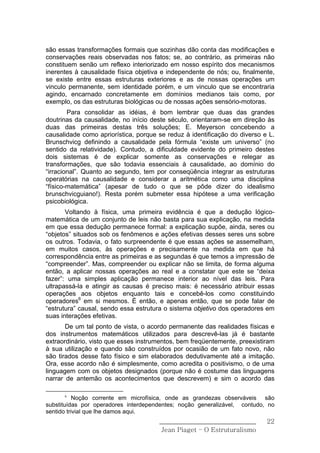 são essas transformações formais que sozinhas dão conta das modificações e
conservações reais observadas nos fatos; se, ao contrário, as primeiras não
constituem senão um reflexo interiorizado em nosso espírito dos mecanismos
inerentes à causalidade física objetiva e independente de nós; ou, finalmente,
se existe entre essas estruturas exteriores e as de nossas operações um
vinculo permanente, sem identidade porém, e um vinculo que se encontraria
agindo, encarnado concretamente em domínios medianos tais como, por
exemplo, os das estruturas biológicas ou de nossas ações sensório-motoras.
        Para consolidar as idéias, é bom lembrar que duas das grandes
doutrinas da causalidade, no início deste século, orientaram-se em direção às
duas das primeiras destas três soluções; E. Meyerson concebendo a
causalidade como apriorística, porque se reduz à identificação do diverso e L.
Brunschvicg definindo a causalidade pela fórmula “existe um universo” (no
sentido da relatividade). Contudo, a dificuldade evidente do primeiro destes
dois sistemas é de explicar somente as conservações e relegar as
transformações, que são todavia essenciais à causalidade, ao domínio do
“irracional”. Quanto ao segundo, tem por conseqüência integrar as estruturas
operatórias na causalidade e considerar a aritmética como uma disciplina
“físico-matemática” (apesar de tudo o que se pôde dizer do idealismo
brunschvicguiano!). Resta porém submeter essa hipótese a uma verificação
psicobiológica.
       Voltando à física, uma primeira evidência é que a dedução lógico-
matemática de um conjunto de leis não basta para sua explicação, na medida
em que essa dedução permanece formal: a explicação supõe, ainda, seres ou
“objetos” situados sob os fenômenos e ações efetivas desses seres uns sobre
os outros. Todavia, o fato surpreendente é que essas ações se assemelham,
em muitos casos, às operações e precisamente na medida em que há
correspondência entre as primeiras e as segundas é que temos a impressão de
“compreender”. Mas, compreender ou explicar não se limita, de forma alguma
então, a aplicar nossas operações ao real e a constatar que este se “deixa
fazer”: uma simples aplicação permanece interior ao nível das leis. Para
ultrapassá-la e atingir as causas é preciso mais: é necessário atribuir essas
operações aos objetos enquanto tais e concebê-los como constituindo
operadores6 em si mesmos. É então, e apenas então, que se pode falar de
“estrutura” causal, sendo essa estrutura o sistema objetivo dos operadores em
suas interações efetivas.
       De um tal ponto de vista, o acordo permanente das realidades físicas e
dos instrumentos matemáticos utilizados para descrevê-las já é bastante
extraordinário, visto que esses instrumentos, bem freqüentemente, preexistiram
à sua utilização e quando são construídos por ocasião de um fato novo, não
são tirados desse fato físico e sim elaborados dedutivamente até a imitação.
Ora, esse acordo não é simplesmente, como acredita o positivismo, o de uma
linguagem com os objetos designados (porque não é costume das linguagens
narrar de antemão os acontecimentos que descrevem) e sim o acordo das

      6
           Noção corrente em microfísica, onde as grandezas observáveis são
substituídas por operadores interdependentes; noção generalizável, contudo, no
sentido trivial que lhe damos aqui.
                                      ______________________________       22
                                       Jean Piaget – O Estruturalismo
 