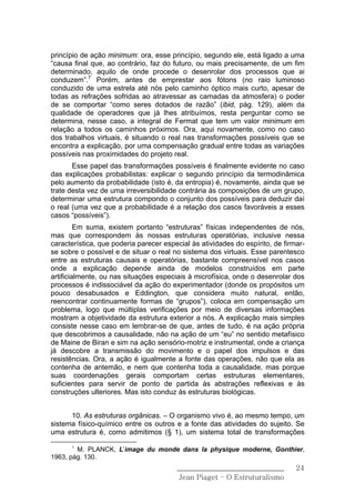 princípio de ação minimum: ora, esse princípio, segundo ele, está ligado a uma
“causa final que, ao contrário, faz do futuro, ou mais precisamente, de um fim
determinado, aquilo de onde procede o desenrolar dos processos que ai
conduzem”.7 Porém, antes de emprestar aos fótons (no raio luminoso
conduzido de uma estrela até nós pelo caminho óptico mais curto, apesar de
todas as refrações sofridas ao atravessar as camadas da atmosfera) o poder
de se comportar “como seres dotados de razão” (ibid, pág. 129), além da
qualidade de operadores que já lhes atribuímos, resta perguntar como se
determina, nesse caso, a integral de Fermat que tem um valor minimum em
relação a todos os caminhos próximos. Ora, aqui novamente, como no caso
dos trabalhos virtuais, é situando o real nas transformações possíveis que se
encontra a explicação, por uma compensação gradual entre todas as variações
possíveis nas proximidades do projeto real.
       Esse papel das transformações possíveis é finalmente evidente no caso
das explicações probabilistas: explicar o segundo princípio da termodinâmica
pelo aumento da probabilidade (isto é, da entropia) é, novamente, ainda que se
trate desta vez de uma irreversibilidade contrária às composições de um grupo,
determinar uma estrutura compondo o conjunto dos possíveis para deduzir daí
o real (uma vez que a probabilidade é a relação dos casos favoráveis a esses
casos “possíveis”).
         Em suma, existem portanto “estruturas” físicas independentes de nós,
mas que correspondem às nossas estruturas operatórias, inclusive nessa
característica, que poderia parecer especial às atividades do espírito, de firmar-
se sobre o possível e de situar o real no sistema dos virtuais. Esse parentesco
entre as estruturas causais e operatórias, bastante compreensível nos casos
onde a explicação depende ainda de modelos construídos em parte
artificialmente, ou nas situações especiais à microfïsica, onde o desenrolar dos
processos é indissociável da ação do experimentador (donde os propósitos um
pouco desabusados e Eddington, que considera muito natural, então,
reencontrar continuamente formas de “grupos”), coloca em compensação um
problema, logo que múltiplas verificações por meio de diversas informações
mostram a objetividade da estrutura exterior a nós. A explicação mais simples
consiste nesse caso em lembrar-se de que, antes de tudo, é na ação própria
que descobrimos a causalidade, não na ação de um “eu” no sentido metafísico
de Maine de Biran e sim na ação sensório-motriz e instrumental, onde a criança
já descobre a transmissão do movimento e o papel dos impulsos e das
resistências. Ora, a ação é igualmente a fonte das operações, não que ela as
contenha de antemão, e nem que contenha toda a causalidade, mas porque
suas coordenações gerais comportam certas estruturas elementares,
suficientes para servir de ponto de partida às abstrações reflexivas e às
construções ulteriores. Mas isto conduz às estruturas biológicas.


      10. As estruturas orgânicas. – O organismo vivo é, ao mesmo tempo, um
sistema físico-químico entre os outros e a fonte das atividades do sujeito. Se
uma estrutura é, como admitimos (§ 1), um sistema total de transformações

      7
        M. PLANCK, L’image du monde dans la physique moderne, Gonthier,
1963, pág. 130.
                                        ______________________________         24
                                         Jean Piaget – O Estruturalismo
 