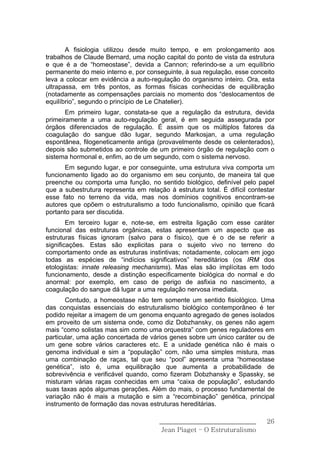 A fisiologia utilizou desde muito tempo, e em prolongamento aos
trabalhos de Claude Bernard, uma noção capital do ponto de vista da estrutura
e que é a de “homeostase”, devida a Cannon; referindo-se a um equilíbrio
permanente do meio interno e, por conseguinte, à sua regulação, esse conceito
leva a colocar em evidência a auto-regulação do organismo inteiro. Ora, esta
ultrapassa, em três pontos, as formas físicas conhecidas de equilibração
(notadamente as compensações parciais no momento dos “deslocamentos de
equilíbrio”, segundo o princípio de Le Chatelier).
       Em primeiro lugar, constata-se que a regulação da estrutura, devida
primeiramente a uma auto-regulação geral, é em seguida assegurada por
órgãos diferenciados de regulação. É assim que os múltiplos fatores da
coagulação do sangue dão lugar, segundo Markosjan, a uma regulação
espontânea, filogeneticamente antiga (provavelmente desde os celenterados),
depois são submetidos ao controle de um primeiro órgão de regulação com o
sistema hormonal e, enfim, ao de um segundo, com o sistema nervoso.
       Em segundo lugar, e por conseguinte, uma estrutura viva comporta um
funcionamento ligado ao do organismo em seu conjunto, de maneira tal que
preenche ou comporta uma função, no sentido biológico, definível pelo papel
que a subestrutura representa em relação à estrutura total. É difícil contestar
esse fato no terreno da vida, mas nos domínios cognitivos encontram-se
autores que opõem o estruturalismo a todo funcionalismo, opinião que ficará
portanto para ser discutida.
        Em terceiro lugar e, note-se, em estreita ligação com esse caráter
funcional das estruturas orgânicas, estas apresentam um aspecto que as
estruturas físicas ignoram (salvo para o físico), que é o de se referir a
significações. Estas são explicitas para o sujeito vivo no terreno do
comportamento onde as estruturas instintivas; notadamente, colocam em jogo
todas as espécies de “indícios significativos” hereditários (os IRM dos
etologistas: innate releasing mechanisms). Mas elas são implícitas em todo
funcionamento, desde a distinção especificamente biológica do normal e do
anormal: por exemplo, em caso de perigo de asfixia no nascimento, a
coagulação do sangue dá lugar a uma regulação nervosa imediata.
       Contudo, a homeostase não tem somente um sentido fisiológico. Uma
das conquistas essenciais do estruturalismo biológico contemporâneo é ter
podido rejeitar a imagem de um genoma enquanto agregado de genes isolados
em proveito de um sistema onde, como diz Dobzhansky, os genes não agem
mais “como solistas mas sim como uma orquestra” com genes reguladores em
particular, uma ação concertada de vários genes sobre um único caráter ou de
um gene sobre vários caracteres etc. E a unidade genética não é mais o
genoma individual e sim a “população” com, não uma simples mistura, mas
uma combinação de raças, tal que seu “pool” apresenta uma “homeostase
genética”, isto é, uma equilibração que aumenta a probabilidade de
sobrevivência e verificável quando, como fizeram Dobzhansky e Spassky, se
misturam várias raças conhecidas em uma “caixa de população”, estudando
suas taxas após algumas gerações. Além do mais, o processo fundamental de
variação não é mais a mutação e sim a “recombinação” genética, principal
instrumento de formação das novas estruturas hereditárias.

                                       ______________________________       26
                                        Jean Piaget – O Estruturalismo
 