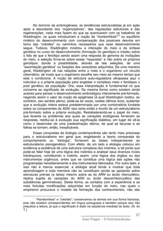 No domínio da embriogênese, as tendências estruturalistas já em ação
após a descoberta dos “organizadores”, das regulações estruturais e das
regénerações, nada mais fazem do que se acentuarem com os trabalhos de
Waddington, os quais introduziram a noção de “homéorhésis”(*) ou equilíbrio
cinético do desenvolvimento com compensação dos possíveis desvios em
torno das “créodes” ou caminhos necessários que esse desenvolvimento
segue. Todavia, Waddington mostrou a interação do meio e da síntese
genética no curso do desenvolvimento (formação do genótipo) e insistiu sobre
o fato de que o fenótipo sendo assim uma resposta do genoma às incitações
do meio, a seleção firma-se sobre essas “respostas” e não sobre os próprios
genótipos: donde a possibilidade, através de tais seleções, de uma
“assimilação genética” ou fixações dos caracteres adquiridos. De uma maneira
geral, Waddington vê nas relações entre o meio e o organismo um circuito
cibernético, de modo que o organismo escolhe seu meio ao mesmo tempo que
este o condiciona. A noção de estrutura auto-reguladora ultrapassa aqui o
indivíduo e a própria população para englobar o complexo meio x fenótipos x
pool genético da população. Ora, essa interpretação é fundamental no que
concerne ao significado da evolução. Da mesma forma como existem ainda
autores para pensar o desenvolvimento embriológico inteiramente pré-formado,
negando assim o valor da noção de epigênese (à qual Waddington restitui, ao
contrário, seu sentido pleno), pôde-se às vezes, nestes últimos anos, sustentar
que a evolução inteira estava predeterminada por uma combinatória fundada
sobre os componentes do ADN: isso seria então o triunfo de um estruturalismo
pré-formado sobre a própria evolução. Restabelecendo-se o papel do meio,
que levanta os problemas aos quais as variações endógenas fornecem as
respostas, restitui-se á evolução sua significação dialética, em lugar de vê-la
como o desenrolar de uma predestinação eterna, da qual as lacunas e as
falhas se tornam, então, inexplicáveis.
       Essas conquistas da biologia contemporânea são tanto mais preciosas
para o estruturalismo em geral que, englobando a teoria comparada do
comportamento ou “etologia”, fornecem as bases indispensáveis ao
estruturalismo psicogenético. Com efeito, de um lado a etologia colocou em
evidência a existência de uma estrutura complexa dos instintos, a tal ponto que
pode-se falar hoje de uma lógica dos instintos e analisar seus diversos níveis
hierárquicos, constituindo o instinto, assim, uma lógica dos órgãos ou dos
instrumentos orgânicos, antes que se constitua uma lógica das ações não
programadas hereditariamente e dos instrumentos fabricados. Por outro lado, e
isso não é menos essencial, a etologia atual tende a mostrar que toda
aprendizagem e toda memória não se constituem senão se apoiando sobre
estruturas prévias (e talvez mesmo sobre as do ARN ou ácido ribonucléico,
réplica sujeita às variações do ADN ou ácido desoxirribonucléico das
substâncias germinativas). Desta forma, os contatos com a experiência e as
mais fortuitas modificações adquiridas em função do meio, nas quais o
empirismo procurava o modelo da formação dos conhecimentos, não são

       *
         “Homéorhésis” e “créodes”: conservamos os termos em sua forma francesa,
pois não existem correspondentes em língua portuguesa e também porque isso não
prejudica a leitura, já que o significado é dado na seqüência imediata do texto. (N. do
T.)
                                           ______________________________           27
                                            Jean Piaget – O Estruturalismo
 