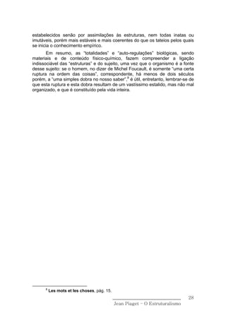 estabelecidos senão por assimilações às estruturas, nem todas inatas ou
imutáveis, porém mais estáveis e mais coerentes do que os tateios pelos quais
se inicia o conhecimento empírico.
       Em resumo, as “totalidades” e “auto-regulações” biológicas, sendo
materiais e de conteúdo físico-químico, fazem compreender a ligação
indissociável das “estruturas” e do sujeito, uma vez que o organismo é a fonte
desse sujeito: se o homem, no dizer de Michel Foucault, é somente “uma certa
ruptura na ordem das coisas”, correspondente, há menos de dois séculos
porém, a “uma simples dobra no nosso saber”,8 é útil, entretanto, lembrar-se de
que esta ruptura e esta dobra resultam de um vastíssimo estalido, mas não mal
organizado, e que é constituído pela vida inteira.




      8
          Les mots et les choses, pág. 15.
                                             ______________________________    28
                                              Jean Piaget – O Estruturalismo
 
