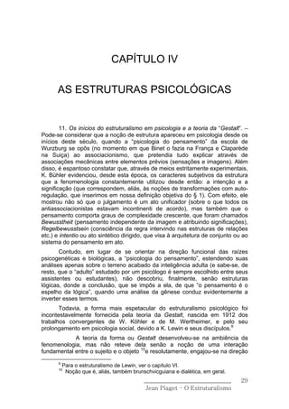CAPÍTULO IV

      AS ESTRUTURAS PSICOLÓGICAS


        11. Os inícios do estruturalismo em psicologia e a teoria da “Gestalt”. –
Pode-se considerar que a noção de estrutura apareceu em psicologia desde os
inícios deste século, quando a “psicologia do pensamento” da escola de
Wurzburg se opôs (no momento em que Binet o fazia na França e Claparède
na Suiça) ao associacionismo, que pretendia tudo explicar através de
associações mecânicas entre elementos prévios (sensações e imagens). Além
disso, é espantoso constatar que, através de meios estritamente experimentais,
K. Bühler evidenciou, desde esta época, os caracteres subjetivos da estrutura
que a fenomenologia constantemente utilizou desde então: a intenção e a
significação (que correspondem, aliás, às noções de transformações com auto-
regulação, que inserimos em nossa definição objetiva do § 1). Com efeito, ele
mostrou não só que o julgamento é um ato unificador (sobre o que todos os
antiassociacionistas estavam incontinenti de acordo), mas também que o
pensamento comporta graus de complexidade crescente, que foram chamados
Bewusstheit (pensamento independente da imagem e atribuindo significações),
Regelbewusstsein (consciência da regra intervindo nas estruturas de relações
etc.) e intentio ou ato sintético dirigido, que visa à arquitetura de conjunto ou ao
sistema do pensamento em ato.
       Contudo, em lugar de se orientar na direção funcional das raízes
psicogenéticas e biológicas, a “psicologia do pensamento”, estendendo suas
análises apenas sobre o terreno acabado da inteligência adulta (e sabe-se, de
resto, que o “adulto” estudado por um psicólogo é sempre escolhido entre seus
assistentes ou estudantes), não descobriu, finalmente, senão estruturas
lógicas, donde a conclusão, que se impôs a ela, de que “o pensamento é o
espelho da lógica”, quando uma análise da gênese conduz evidentemente a
inverter esses termos.
       Todavia, a forma mais espetacular do estruturalismo psicológico foi
incontestavelmente fornecida pela teoria da Gestalt, nascida em 1912 dos
trabalhos convergentes de W. Köhler e de M. Wertheimer, e pelo seu
prolongamento em psicologia social, devido a K. Lewin e seus discípulos.9
            A teoria da forma ou Gestalt desenvolveu-se na ambiência da
fenomenologia, mas não reteve dela senão a noção de uma interação
fundamental entre o sujeito e o objeto 10e resolutamente, engajou-se na direção
       9
           Para o estruturalismo de Lewin, ver o capítulo VI.
       10
            Noção que é, aliás, também brunschvicguiana e dialética, em geral.
                                            ______________________________       29
                                             Jean Piaget – O Estruturalismo
 