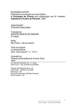 DO MESMO AUTOR
Publicado em português por esta Editora:
A Psicologia da Criança (em colaboração com B. Inhelder)
Sabedoria e Ilusões da Filosofia, 1969


JEAN PIAGET
O ESTRUTURALISMO

Tradução de
MOACIR RENATO DE AMORIM
3ª edição

DIFEL
São Paulo – Rio de Janeiro

Titulo do original:
Le structuralisme
(Coll. “Que sais-je?”, n.° 1311)

Copyright by
Presses Universitaires de France, Paris
1979
Av. Vieira de Carvalho, 40 – 5.° andar
CEP 01210 – Tels. 223-4619 e 223-6923

Vendas: Rua Marquês de Itu, 79
CEP 01223 – Telefone 221-8599
São Paulo – SP
Rua da Proclamação, 226 Bom Sucesso
Rio de Janeiro – RJ




                                    ______________________________    3
                                     Jean Piaget – O Estruturalismo
 