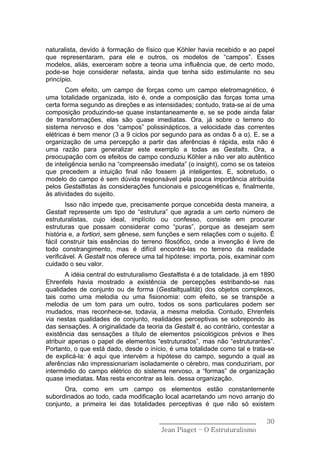 naturalista, devido à formação de físico que Köhler havia recebido e ao papel
que representaram, para ele e outros, os modelos de “campos”. Esses
modelos, aliás, exerceram sobre a teoria uma influência que, de certo modo,
pode-se hoje considerar nefasta, ainda que tenha sido estimulante no seu
princípio.
        Com efeito, um campo de forças como um campo eletromagnético, é
uma totalidade organizada, isto é, onde a composição das forças toma uma
certa forma segundo as direções e as intensidades; contudo, trata-se aí de uma
composição produzindo-se quase instantaneamente e, se se pode ainda falar
de transformações, elas são quase imediatas. Ora, já sobre o terreno do
sistema nervoso e dos “campos” polissinápticos, a velocidade das correntes
elétricas é bem menor (3 a 9 ciclos por segundo para as ondas δ a α). E, se a
organização de uma percepção a partir das aferências é rápida, esta não é
uma razão para generalizar este exemplo a todas as Gestalts. Ora, a
preocupação com os efeitos de campo conduziu Köhler a não ver ato autêntico
de inteligência senão na “compreensão imediata” (o insight), como se os tateios
que precedem a intuição final não fossem já inteligentes. E, sobretudo, o
modelo do campo é sem dúvida responsável pela pouca importância atribuída
pelos Gestaltistas às considerações funcionais e psicogenéticas e, finalmente,
às atividades do sujeito.
        Isso não impede que, precisamente porque concebida desta maneira, a
Gestalt represente um tipo de “estrutura” que agrada a um certo número de
estruturalistas, cujo ideal, implícito ou confesso, consiste em procurar
estruturas que possam considerar como “puras”, porque as desejam sem
história e, a fortiori, sem gênese, sem funções e sem relações com o sujeito. É
fácil construir tais essências do terreno filosófico, onde a invenção é livre de
todo constrangimento, mas é difícil encontrá-las no terreno da realidade
verificável. A Gestalt nos oferece uma tal hipótese: importa, pois, examinar com
cuidado o seu valor.
        A idéia central do estruturalismo Gestaltista é a de totalidade. já em 1890
Ehrenfels havia mostrado a existência de percepções estribando-se nas
qualidades de conjunto ou de forma (Gestaltqualität) dos objetos complexos,
tais como uma melodia ou uma fisionomia: com efeito, se se transpõe a
melodia de um tom para um outro, todos os sons particulares podem ser
mudados, mas reconhece-se, todavia, a mesma melodia. Contudo, Ehrenfels
via nestas qualidades de conjunto, realidades perceptivas se sobrepondo às
das sensações. A originalidade da teoria da Gestalt é, ao contrário, contestar a
existência das sensações a título de elementos psicológicos prévios e lhes
atribuir apenas o papel de elementos “estruturados”, mas não “estruturantes”.
Portanto, o que está dado, desde o início, é uma totalidade como tal e trata-se
de explicá-la: é aqui que intervém a hipótese do campo, segundo a qual as
aferências não impressionariam isoladamente o cérebro, mas conduziriam, por
intermédio do campo elétrico do sistema nervoso, a “formas” de organização
quase imediatas. Mas resta encontrar as leis. dessa organização.
      Ora, como em um campo os elementos estão constantemente
subordinados ao todo, cada modificação local acarretando um novo arranjo do
conjunto, a primeira lei das totalidades perceptivas é que não só existem

                                         ______________________________         30
                                          Jean Piaget – O Estruturalismo
 