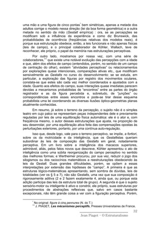 uma mão e uma figura de cinco pontas* bem simétricas, apenas a metade dos
adultos corrige o modelo nessa direção (lei da boa forma geométrica) e a outra
metade no sentido da mão (Gestalt empírica) : ora, se as percepções se
modificam sob a influência da experiência e como diz Brunswick, das
probabilidades de ocorrência (freqüências relativas dos modelos reais), é
porque sua estruturação obedece, então, a leis funcionais e não apenas físicas
(leis de campo), e o principal colaborador de Köhler, Wallach, teve de
reconhecer, ele próprio, o papel da memória nas estruturações perceptivas.
       Por outro lado, mostramos por nossa vez, com uma série de
colaboradores,11 que existe uma notável evolução das percepções com a idade
e que, além dos efeitos de campo (entendidos, porém, no sentido de um campo
de centração do olhar), existem “atividades perceptivas” ou relacionamentos
por explorações quase intencionais, comparações ativas etc., que modificam
sensivelmente as Gestalts no curso do desenvolvimento: se se estuda, em
particular, a exploração das figuras por registro dos movimentos oculares,
constata-se que estes são cada vez melhor coordenados e ajustados com a
idade. Quanto aos efeitos do campo, suas interações quase imediatas parecem
devidas a mecanismos probabilistas de “encontros” entre as partes do órgão
registrador e as da figura percebida e, sobretudo, de “junções” ou
correspondências entre esses encontros e pode-se tirar desse esquema
probabilista uma lei coordenando as diversas ilusões óptico-geometrias planas
atualmente conhecidas.
       Em resumo, já sobre o terreno da percepção, o sujeito não é o simples
teatro em cujo palco se representam peças independentes dele e previamente
reguladas por leis de uma equilibração física automática: ele é o ator e, com
freqüência mesmo, o autor dessas estruturações que ajusta, na proporção de
seu desenrolar, por uma equilibração ativa feita das compensações opostas às
perturbações exteriores, portanto, por uma contínua auto-regulação.
        Isso que, desde logo, vale para o terreno perceptivo, se impõe, a fortiori,
sobre os da motricidade e da inteligência, que os Gestaltistas queriam
subordinar às leis de composição das Gestalts em geral, notadamente
perceptiva. Em um livro sobre a inteligência dos macacos superiores,
admirável, aliás, pelos fatos novos que descreve, Köhler apresentou o ato de
inteligência como uma súbita reorganização do campo perceptivo no sentido
das melhores formas; e Wertheimer procurou, por sua vez, reduzir o jogo dos
silogismos ou dos raciocínios matemáticos a reestruturações obedecendo às
leis da Gestalt. Duas grandes dificuldades, porém, se opõem a essas
interpretações por extensão das hipóteses de “campo”. A primeira é que as
estruturas lógico-matemáticas apresentando, sem sombra de dúvidas, leis de
totalidades (ver os § 5 a 7), não são Gestalts, uma vez que sua composição é
rigorosamente aditiva (2 e 2 fazem exatamente 4, ainda que, ou porque esta
adição participa das leis da estrutura total de grupo). A segunda é que o sujeito
sensório-motor ou inteligente é ativo e constrói, ele próprio, suas estruturas por
procedimentos de abstrações reflexivas que, salvo em casos bastante
excepcionais, não têm grande coisa a ver com a figuração perceptiva. Porém,

      *
          No original: figure à cinq pennures (N. do T.)
      11
           J. PIAGET, Les mécanismes perceptifs, Presses Universitaires de France.
                                          ______________________________        32
                                           Jean Piaget – O Estruturalismo
 