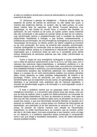 aí está um problema central para a teoria do estruturalismo e convém, portanto,
examiná-lo de perto.
       12. Estruturas e gênese da inteligência. – Pode-se atribuir todas as
espécies de pontos de partida às estruturas: ou são dadas tais quais, à
maneira das essências eternas, ou surgem, não se sabe porque, no curso
dessa história feita de caprichos, que Michel Foucault denomina uma
arqueologia, ou são tiradas do mundo físico, à maneira das Gestalts, ou
pertencem, de uma maneira ou de outra, ao sujeito: porém, essas maneiras
não são inumeráveis e não podem se orientar senão ao lado de um inatismo,
cuja pré-formação lembra a predeterminação (sob a condição de devolver
essas.fontes hereditárias à biologia, o que levanta, necessariamente, o
problema de sua formação), de uma emergência contingente (o que reconduz à
“arqueologia” de há pouco, no interior, porém, da “dobra” subjetiva ou humana)
ou de uma construção. Em suma, há somente três soluções: pré-formação,
criações contingentes ou construção (tirar as estruturas da experiência não é
uma solução distinta, porque ou a experiência é “estruturada” apenas por uma
organização que a condiciona antes de tudo ou é concebida como dando
acesso diretamente às estruturas externas que são, então, pré-formadas no
mundo exterior).
       Como a noção de uma emergência contingente é quase contraditória
com a idéia de estrutura (retornaremos a isto no § 21) e, em todo caso, com a
natureza das estruturas lógico-matemáticas, o verdadeiro problema é o da
predeterminação ou da construção. A primeira vista, uma estrutura constituindo
uma totalidade fechada e autônoma, sua pré-formação parece se impor, donde
o renascimento perpétuo das tendências platônicas nas matemáticas e na
lógica e o sucesso de um certo estruturalismo estático nos autores cativados
pelos inícios absolutos ou pelas posições independentes da história e da
psicologia. Porém, como as estruturas, por outro lado, são sistemas de
transformações que se engendram uns aos outros, em genealogias pelo menos
abstratas, e as estruturas mais autênticas são de natureza operatória, o
conceito de transformação sugere o de formação e a auto-regulação invoca a
autoconstrução.
        É esse o problema central que as pesquisas sobre a formação da
inteligência encontram, e o encontram pela própria força das coisas, uma vez
que se trata de explicar como o sujeito em desenvolvimento vai conquistar as
estruturas lógico-matemáticas. Ou bem as descobre já prontas, mas sabe-se
bem que ele não constata a existência delas como se percebem as cores ou a
queda dos corpos, e que sua transmissão educativa (familiar ou escolar) só é
possível na medida em que a criança possui um minimum de instrumentos de
assimilação, que participam já de tais estruturas (e veremos no § 17 que as
coisas se passam da mesma maneira com relação às transmissões
lingüísticas), ou então reconhecer-se-á, ao contrário, que as constrói, porém
ele não é, de modo algum, livre para arranjá-las à sua maneira, como um jogo
ou um desenho, e o problema específico dessa construção é compreender
como e por que chega a resultados necessários, “como se” estes estivessem
sempre predeterminados.



                                       ______________________________       33
                                        Jean Piaget – O Estruturalismo
 