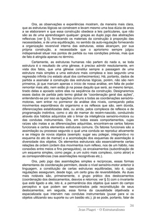 Ora, as observações e experiências mostram, da maneira mais clara,
que as estruturas lógicas se constroem e levam mesmo uma boa dúzia de anos
a se elaborarem e que essa construção obedece a leis particulares, que não
são as de uma aprendizagem qualquer: graças ao duplo jogo das abstrações
reflexivas (ver § 5), fornecendo os materiais da construção à proporção das
necessidades, e de uma equilibração, no sentido da auto-regulação fornecendo
a organização reversível interna das estruturas, estas alcançam, por sua
própria construção, a necessidade que o apriorismo sempre julgou
indispensável situar nos pontos de partida ou nas condições prévias, mas que
de fato é atingida apenas no término.
       Certamente, as estruturas humanas não partem do nada e, se toda
estrutura é o resultado de uma gênese, é preciso admitir resolutamente, em
vista dos fatos, que uma gênese constitui sempre a passagem de uma
estrutura mais simples a uma estrutura mais complexa e isso segundo uma
regressão infinita (no estado atual dos conhecimentos). Há, portanto, dados de
partida a assinalar à construção das estruturas lógicas, porém, não são nem
primeiros, já que marcam apenas o início de nossa análise, em falta de poder
remontar mais alto, nem estão já na posse daquilo que será, ao mesmo tempo,
tirado delas e apoiado sobre elas na seqüência da construção. Designaremos
esses dados de partida pelo termo global de “coordenação geral das ações”,
entendendo-se por isso as ligações comuns a todas as coordenações sensório-
motoras, sem entrar no pormenor da análise dos níveis, começando pelos
movimentos espontâneos do organismo e os reflexos que são, sem dúvida,
diferenciações estabilizadas dele, ou ainda, pelos complexos de reflexos e de
programação instintiva, como o ato de mamar do recém-nascido, conduzindo
através dos hábitos adquiridos até o limiar da inteligência sensório-motora ou
das condutas instrumentais. Ora, em todos esses comportamentos, cujas
raízes são inatas e as diferenciações adquiridas, encontram-se certos fatores
funcionais e certos elementos estruturais comuns. Os fatores funcionais são a
assimilação ou processo segundo o qual uma conduta se reproduz ativamente
e se integra de novos objetos (exemplo: sugar seu polegar, integrando-o no
esquema do ato de mamar) e a acomodação dos esquemas de assimilação à
diversidade dos objetos. Os elementos estruturais são essencialmente certas
relações de ordem (ordem dos movimentos num reflexo, nos de um hábito, nas
conexões entre meios e fins perseguidos), os encaixamentos (subordinação de
um esquema simples, como pegar, a um outro mais complexo, como atirar) e
as correspondências (nas assimilações recognitivas etc.).
       Ora, pelo jogo das assimilações simples e recíprocas, essas formas
elementares de coordenação permitem, desde o nível sensório-motor anterior à
linguagem, a constituição de certas estruturas equilibradas, isto é, cujas
regulações asseguram, desde logo, um certo grau de reversibilidade. As duas
mais notáveis são, primeiramente, o grupo prático dos deslocamentos
(coordenação dos deslocamentos, desvios e retornos: ver § 5) com o invariante
que está ligado a ele, isto é, a permanência dos objetos que saem do campo
perceptivo e que podem ser reencontrados pela reconstituição de seus
deslocamentos; em seguida, essa forma da causalidade objetivada e
espacializada que intervém nas condutas instrumentais (puxar para si os
objetos utilizando seu suporte ou um bastão etc.). já se pode, portanto, falar de

                                        ______________________________        34
                                         Jean Piaget – O Estruturalismo
 
