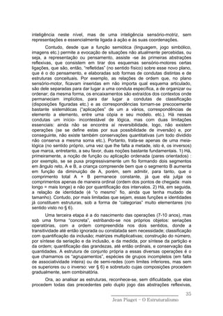 inteligência neste nível, mas de uma inteligência sensório-motriz, sem
representações e essencialmente ligada à ação e às suas coordenações.
        Contudo, desde que a função semiótica (linguagem, jogo simbólico,
imagens etc.) permite a evocação de situações não atualmente percebidas, ou
seja, a representação ou pensamento, assiste -se às primeiras abstrações
reflexivas, que consistem em tirar dos esquemas sensório-motores certas
ligações, que são, então, “refletidas” (no sentido físico) sobre esse novo plano,
que é o do pensamento, e elaboradas sob formas de condutas distintas e de
estruturas conceituais. Por exemplo, as relações de ordem que, no plano
sensório-motor, ficavam inseridas em não importa qual esquema articulado,
são dele separadas para dar lugar a uma conduta específica, a de organizar ou
ordenar; da mesma forma, os encaixamentos são extraídos dos contextos onde
permaneciam implícitos, para dar lugar a condutas de classificação
(disposições figuradas etc.) e as correspondências tornam-se precocemente
bastante sistemáticas (“aplicações” de um a vários, correspondências de
elemento a elemento, entre uma cópia e seu modelo. etc.). Há nessas
condutas um início- incontestável de lógica, mas com duas limitações
essenciais: ainda não se encontra aí reversibilidade, logo, não existem
operações (se se define estas por sua possibilidade de inversão) e, por
conseguinte, não existe também conservações quantitativas (um todo dividido
não conserva a mesma soma etc.). Portanto, trata-se apenas de uma meia-
lógica (no sentido próprio, uma vez que lhe falta a metade, isto é, os inversos)
que marca, entretanto, a seu favor, duas noções bastante fundamentais. 1) Há,
primeiramente, a noção de função ou aplicação ordenada (pares orientados) :
por exemplo, se se puxa progressivamente um fio formando dois segmentos
em ângulo reto, A e B, a criança compreende bem que o segmento B aumenta
em função da diminuição de A, porém, sem admitir, para tanto, que o
comprimento total A + B permanece constante, já que ela julga os
comprimentos apenas de maneira ordinal (ordem dos pontos de chegada: mais
longo = mais longe) e não por quantificação dos intervalos. 2) Há, em seguida,
a relação de identidade (é “o mesmo” fio, ainda que tenha mudado de
tamanho). Contudo, por mais limitadas que sejam, essas funções e identidades
já constituem estruturas, sob a forma de “categorias” muito elementares (no
sentido visto no § 6).
        Uma terceira etapa é a do nascimento das operações (7-10 anos), mas
sob uma forma “concreta”, estribando-se nos próprios objetos: seriações
operatórias, com a ordem compreendida nos dois sentidos, donde a
transitividade até então ignorada ou constatada sem necessidade; classificação
com quantificação da inclusão; matrizes multiplicativas; construção do número,
por síntese da seriação e da inclusão, e da medida, por síntese da partição e
da ordem; quantificação das grandezas, até então ordinais, e conservação das
quantidades. A estrutura de conjunto própria a essas diversas operações é o
que chamamos os “agrupamentos”, espécies de grupos incompletos (em falta
de associatividade inteira) ou de semi-redes (com limites inferiores, mas sem
os superiores ou o inverso: ver § 6) e sobretudo cujas composições procedem
gradualmente, sem combinatória.
      Ora, ao analisar as estruturas, reconhece-se, sem dificuldade, que elas
procedem todas das precedentes pelo duplo jogo das abstrações reflexivas,

                                        ______________________________        35
                                         Jean Piaget – O Estruturalismo
 